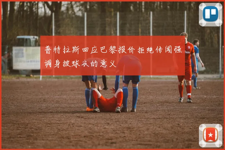 普特拉斯回应巴黎报价拒绝传闻强调身披球衣的意义