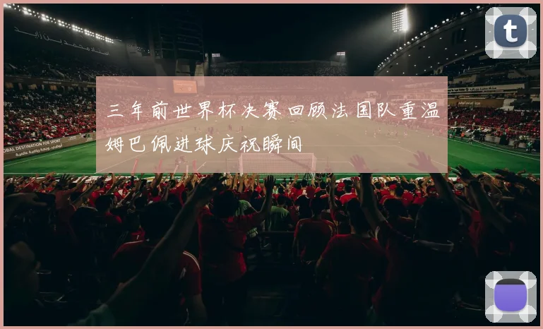 三年前世界杯决赛回顾法国队重温姆巴佩进球庆祝瞬间