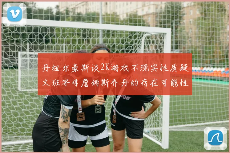 丹纽尔豪斯谈2K游戏不现实性质疑文班字母詹姆斯乔丹的存在可能性