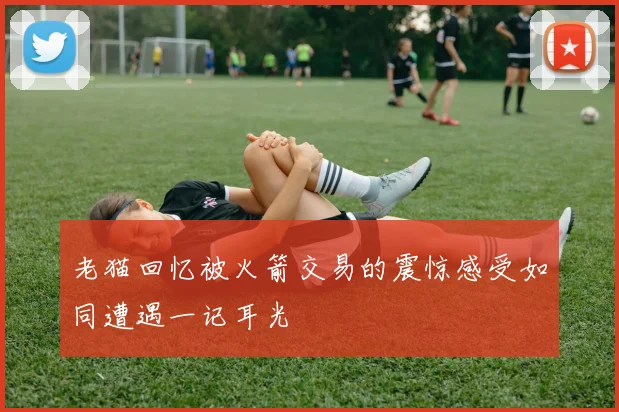 老猫回忆被火箭交易的震惊感受如同遭遇一记耳光