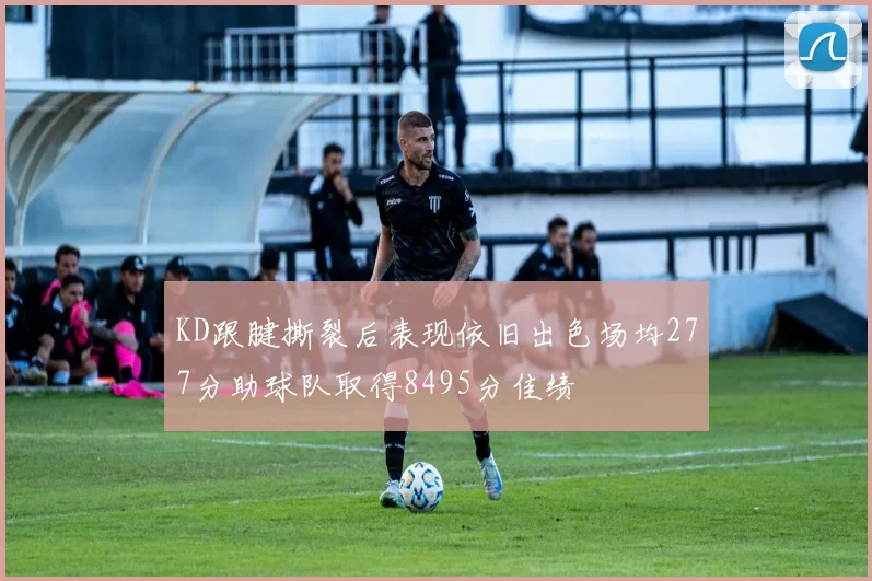 KD跟腱撕裂后表现依旧出色场均277分助球队取得8495分佳绩