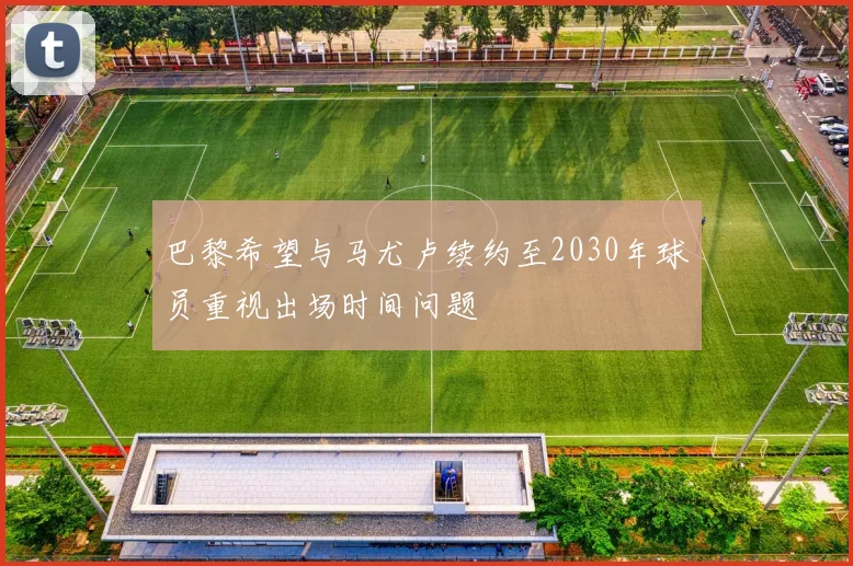 巴黎希望与马尤卢续约至2030年球员重视出场时间问题