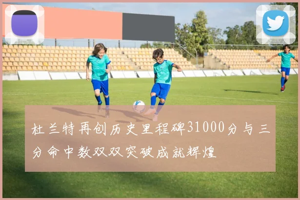 杜兰特再创历史里程碑31000分与三分命中数双双突破成就辉煌