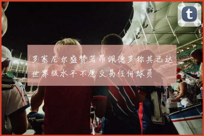 罗塞尼尔盛赞若昂佩德罗称其已达世界级水平不愿交易任何球员