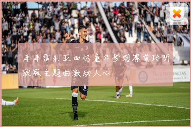 库库雷利亚回忆童年梦想赛前聆听欧冠主题曲激动人心