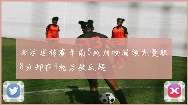 命运逆转赛季前5轮利物浦领先曼联8分却在4轮后被反超