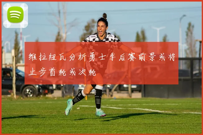 维拉纽瓦分析勇士季后赛前景或将止步首轮或次轮