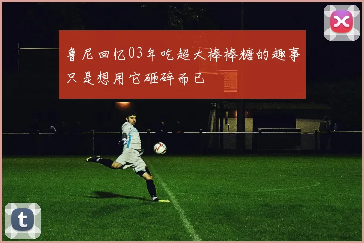 鲁尼回忆03年吃超大棒棒糖的趣事只是想用它砸碎而已