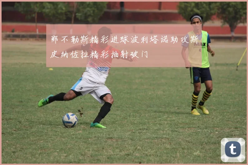 那不勒斯精彩进球波利塔诺助攻斯皮纳佐拉精彩抽射破门