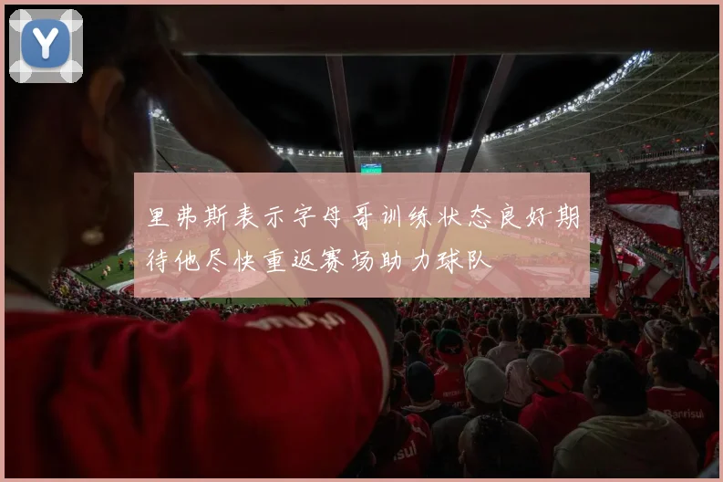 里弗斯表示字母哥训练状态良好期待他尽快重返赛场助力球队