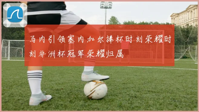 马内引领塞内加尔捧杯时刻荣耀时刻非洲杯冠军荣耀归属