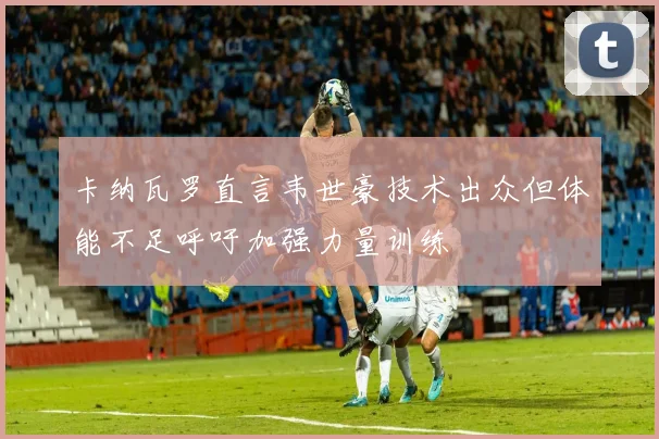 卡纳瓦罗直言韦世豪技术出众但体能不足呼吁加强力量训练