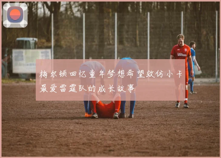 梅尔顿回忆童年梦想希望效仿小卡最爱雷霆队的成长故事