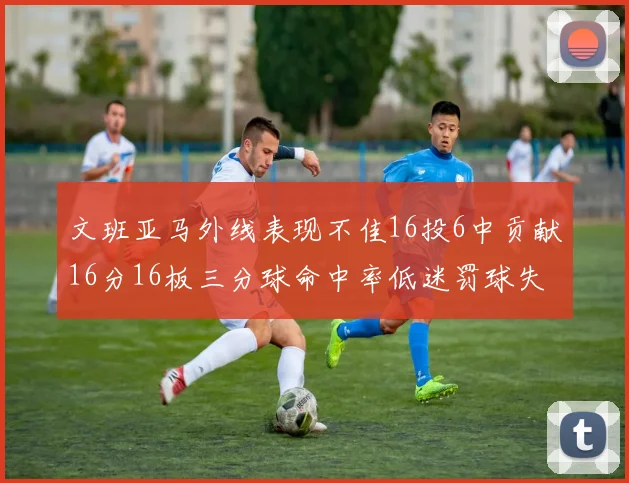 文班亚马外线表现不佳16投6中贡献16分16板三分球命中率低迷罚球失准影响球队表现