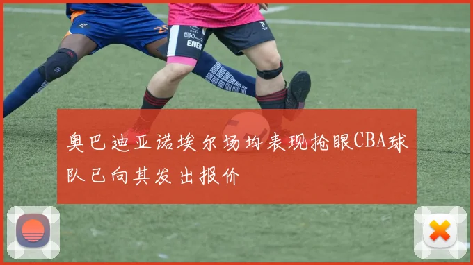 奥巴迪亚诺埃尔场均表现抢眼CBA球队已向其发出报价