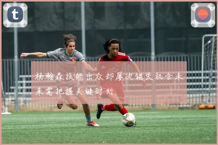 杨瀚森技能出众却屡次错失机会未来需把握关键时刻