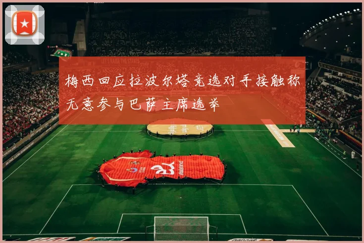 梅西回应拉波尔塔竞选对手接触称无意参与巴萨主席选举