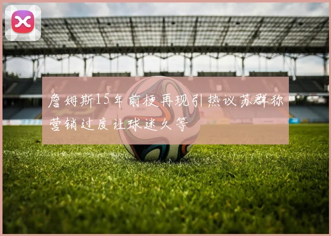 詹姆斯15年前梗再现引热议苏群称营销过度让球迷久等