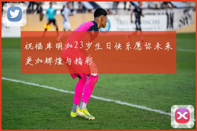 祝福库明加23岁生日快乐愿你未来更加辉煌与精彩