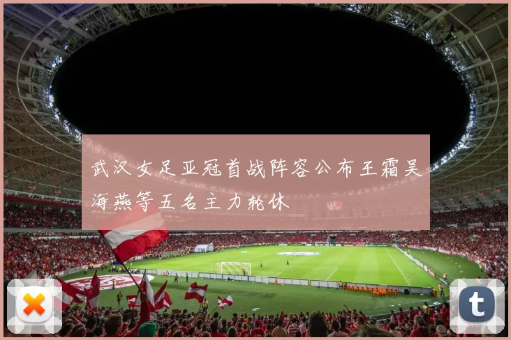 武汉女足亚冠首战阵容公布王霜吴海燕等五名主力轮休