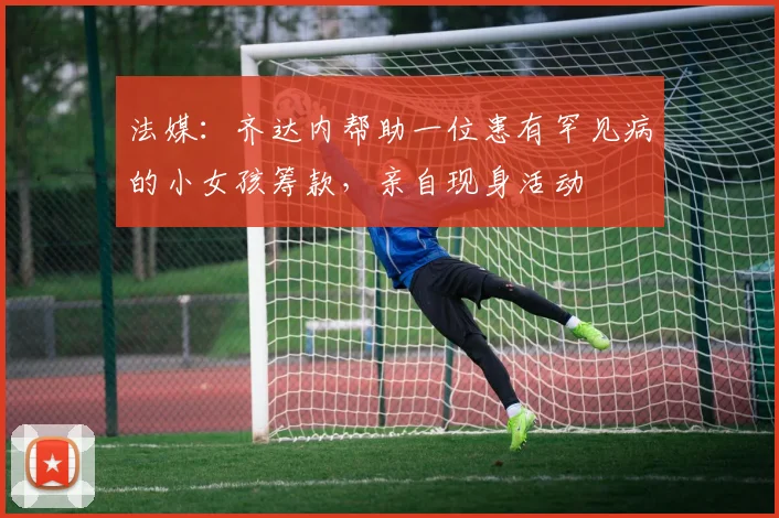 法媒：齐达内帮助一位患有罕见病的小女孩筹款，亲自现身活动