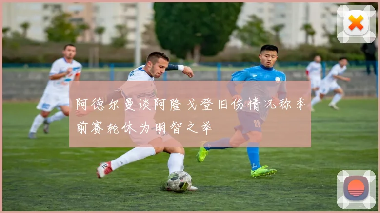 阿德尔曼谈阿隆戈登旧伤情况称季前赛轮休为明智之举