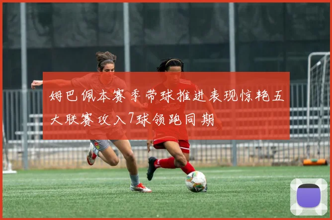 姆巴佩本赛季带球推进表现惊艳五大联赛攻入7球领跑同期