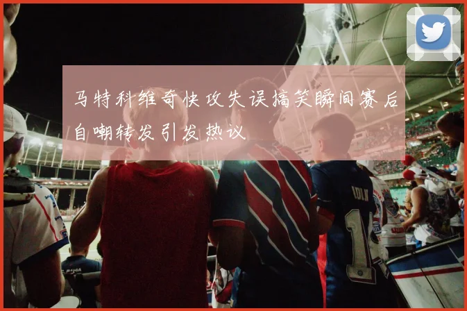 马特科维奇快攻失误搞笑瞬间赛后自嘲转发引发热议