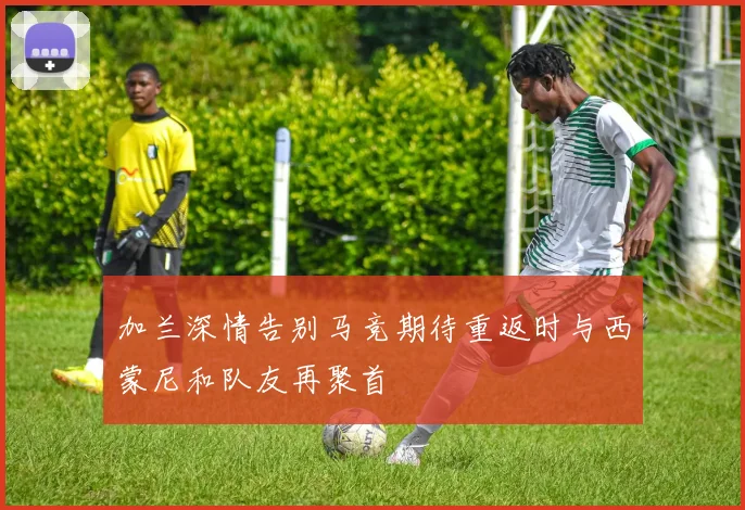 加兰深情告别马竞期待重返时与西蒙尼和队友再聚首