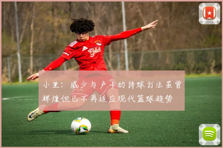 小里：威少与卢卡的持球打法虽曾辉煌但已不再适应现代篮球趋势