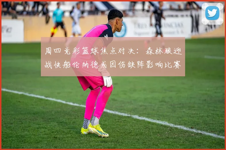 周四竞彩篮球焦点对决：森林狼迎战快船伦纳德或因伤缺阵影响比赛走势