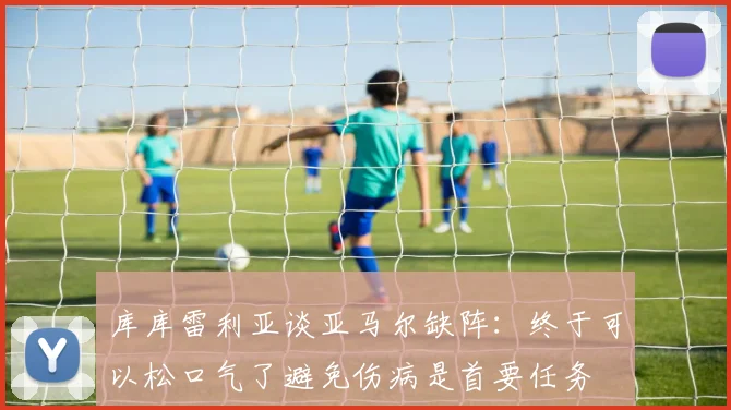 库库雷利亚谈亚马尔缺阵：终于可以松口气了避免伤病是首要任务