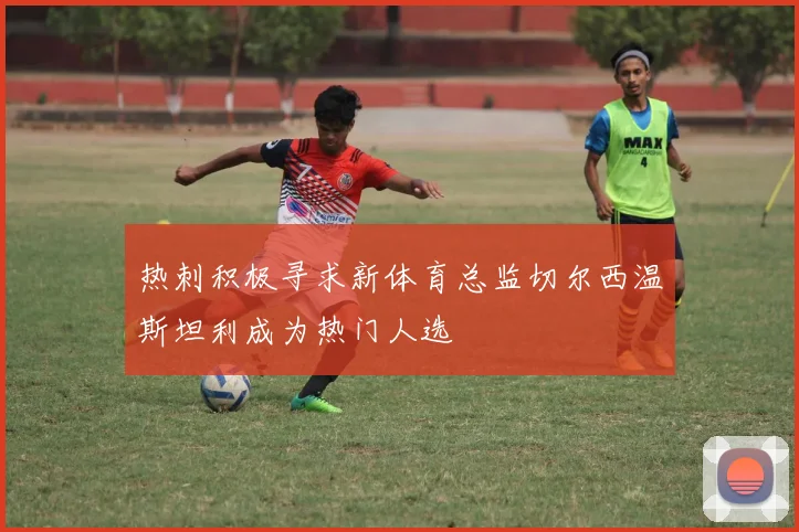 热刺积极寻求新体育总监切尔西温斯坦利成为热门人选