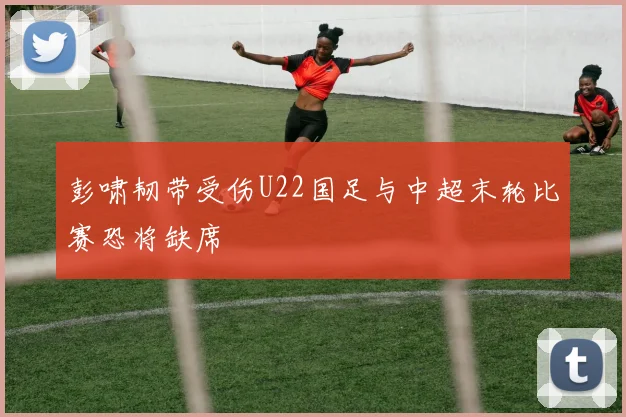 彭啸韧带受伤U22国足与中超末轮比赛恐将缺席