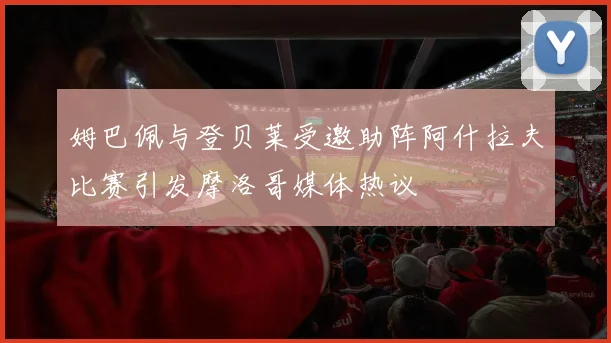 姆巴佩与登贝莱受邀助阵阿什拉夫比赛引发摩洛哥媒体热议