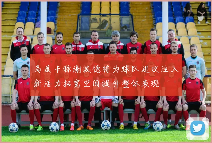 乌度卡称谢泼德将为球队进攻注入新活力拓宽空间提升整体表现