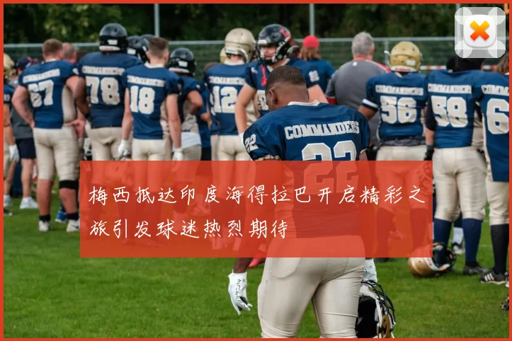 梅西抵达印度海得拉巴开启精彩之旅引发球迷热烈期待