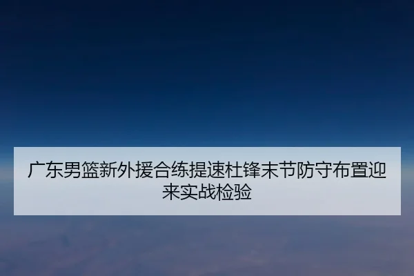 广东男篮新外援合练提速杜锋末节防守布置迎来实战检验